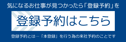 気になるお仕事が見つかったら「登録予約」を
登録予約はこちら
[登録予約とは…「本登録」を行う為の来社予約のことです]